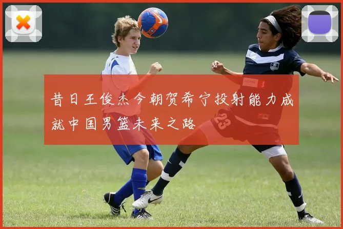 昔日王俊杰今朝贺希宁投射能力成就中国男篮未来之路