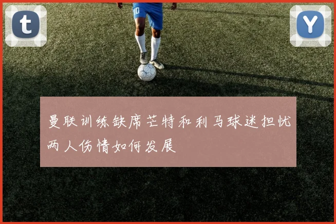 曼联训练缺席芒特和利马球迷担忧两人伤情如何发展