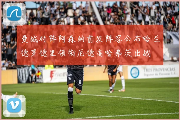 曼城对阵阿森纳首发阵容公布哈兰德罗德里领衔厄德高哈弗茨出战