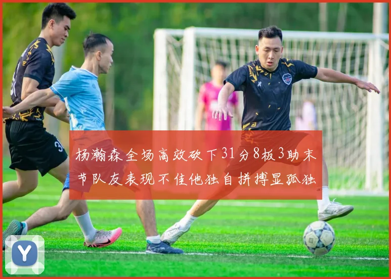 杨瀚森全场高效砍下31分8板3助末节队友表现不佳他独自拼搏显孤独