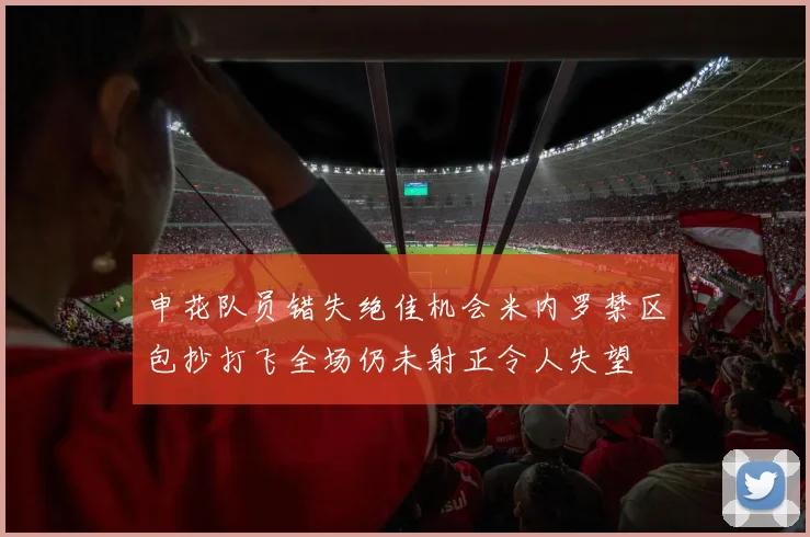 申花队员错失绝佳机会米内罗禁区包抄打飞全场仍未射正令人失望