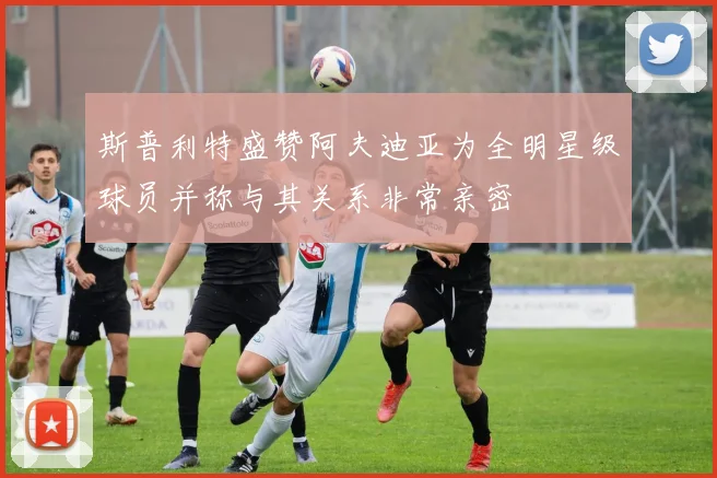 斯普利特盛赞阿夫迪亚为全明星级球员并称与其关系非常亲密