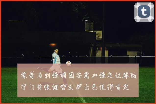 蒙哥马利强调国安需加强定位球防守门将张健智发挥出色值得肯定