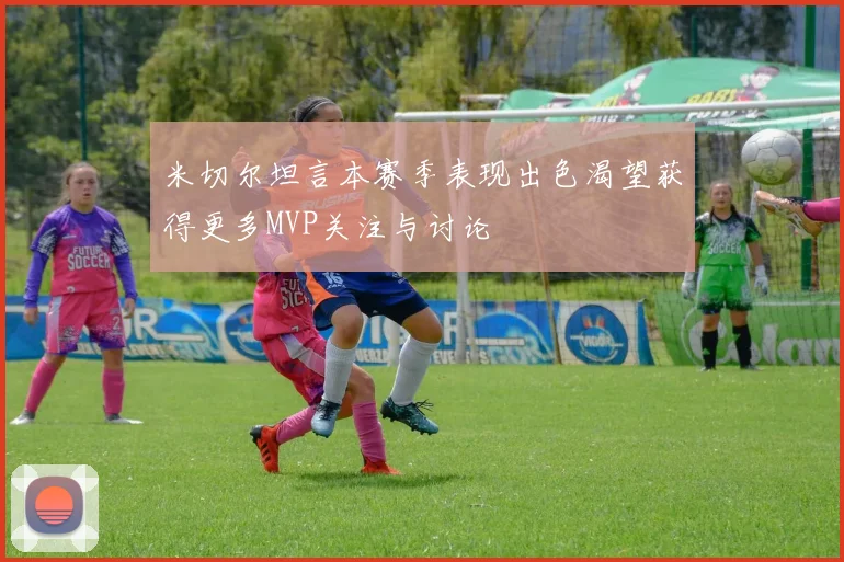 米切尔坦言本赛季表现出色渴望获得更多MVP关注与讨论