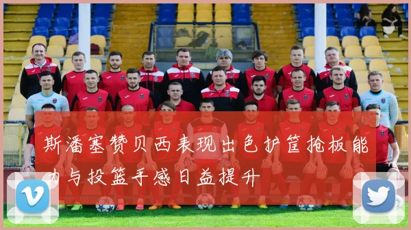 斯潘塞赞贝西表现出色护筐抢板能力与投篮手感日益提升