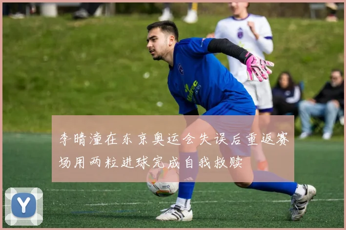 李晴潼在东京奥运会失误后重返赛场用两粒进球完成自我救赎