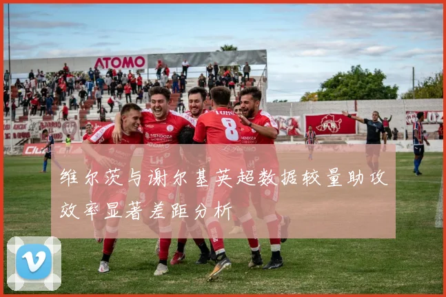维尔茨与谢尔基英超数据较量助攻效率显著差距分析