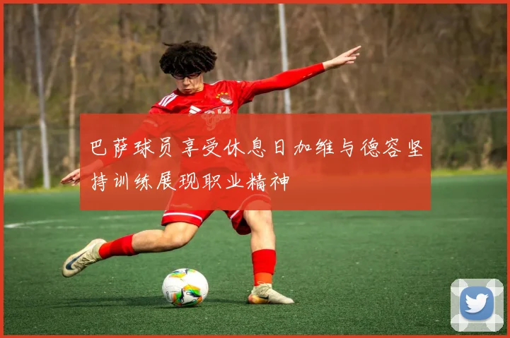 巴萨球员享受休息日加维与德容坚持训练展现职业精神