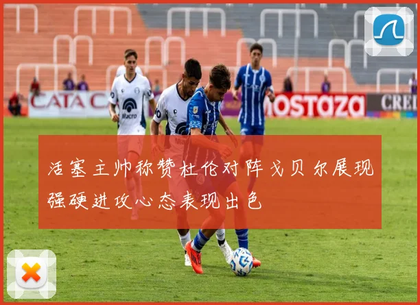 活塞主帅称赞杜伦对阵戈贝尔展现强硬进攻心态表现出色