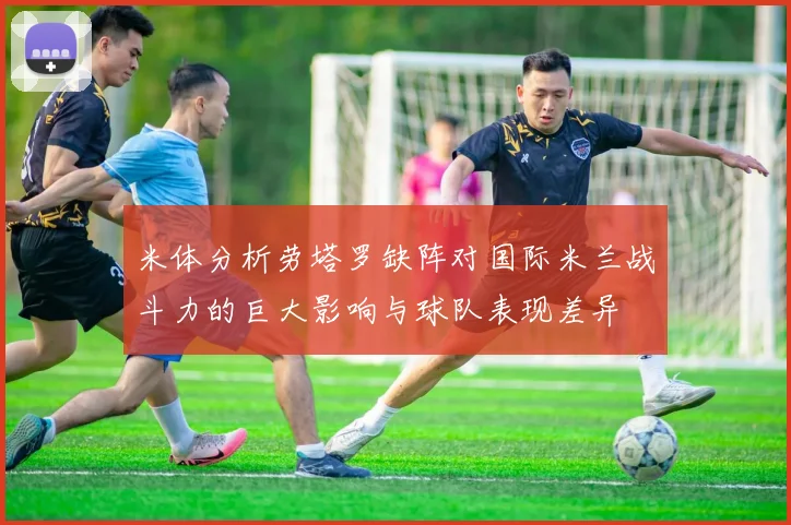 米体分析劳塔罗缺阵对国际米兰战斗力的巨大影响与球队表现差异