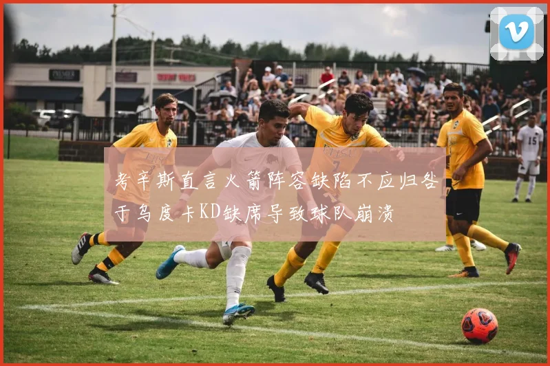 考辛斯直言火箭阵容缺陷不应归咎于乌度卡KD缺席导致球队崩溃