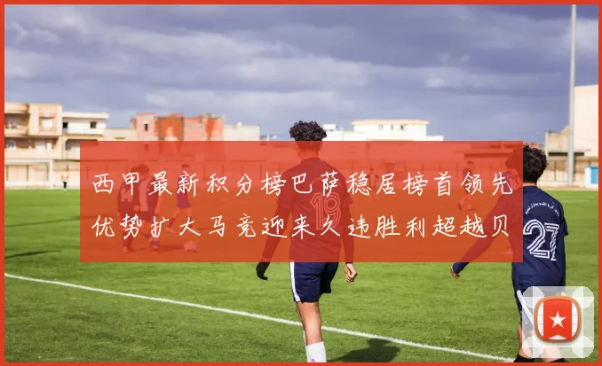 西甲最新积分榜巴萨稳居榜首领先优势扩大马竞迎来久违胜利超越贝蒂斯十分
