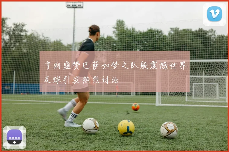 亨利盛赞巴萨如梦之队般震撼世界足球引发热烈讨论