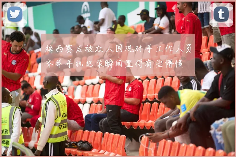 梅西赛后被众人围观对手工作人员齐举手机记录瞬间显得有些懵懂