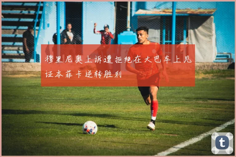 穆里尼奥上诉遭拒绝在大巴车上见证本菲卡逆转胜利