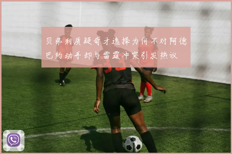贝弗利质疑奇才选择为何不对阿德巴约动手却与雷霆冲突引发热议