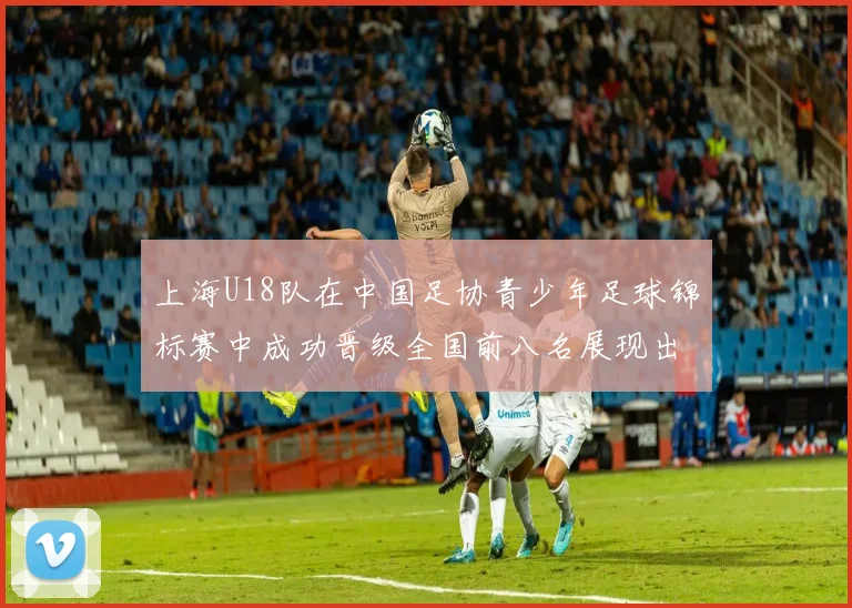上海U18队在中国足协青少年足球锦标赛中成功晋级全国前八名展现出色实力与潜力