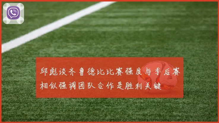 邱彪谈齐鲁德比比赛强度与季后赛相似强调团队合作是胜利关键
