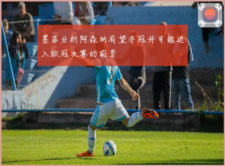 墨菲分析阿森纳有望夺冠并可能进入欧冠决赛的前景