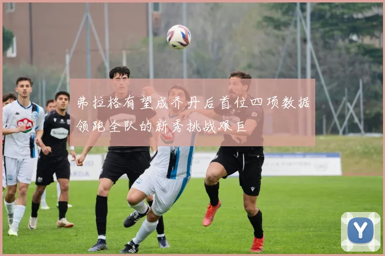 弗拉格有望成乔丹后首位四项数据领跑全队的新秀挑战艰巨
