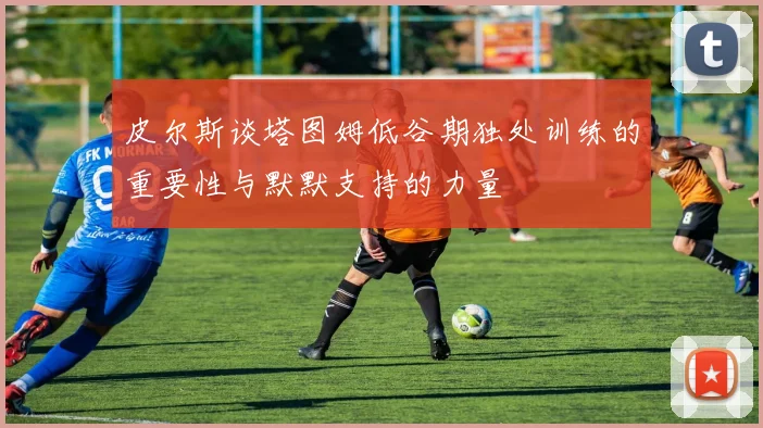 皮尔斯谈塔图姆低谷期独处训练的重要性与默默支持的力量