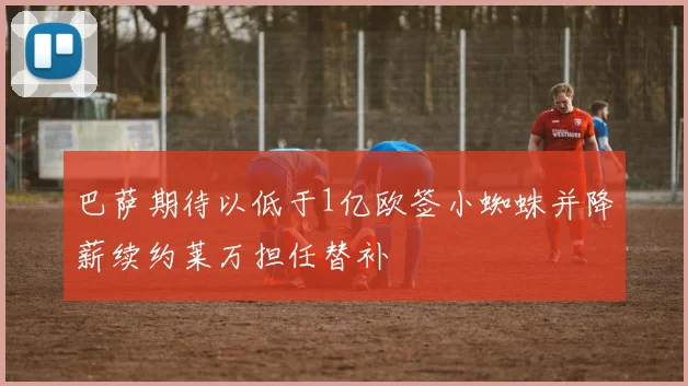 巴萨期待以低于1亿欧签小蜘蛛并降薪续约莱万担任替补