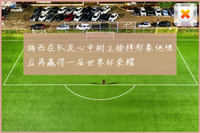 梅西在队友心中树立榜样形象他理应再赢得一届世界杯荣耀