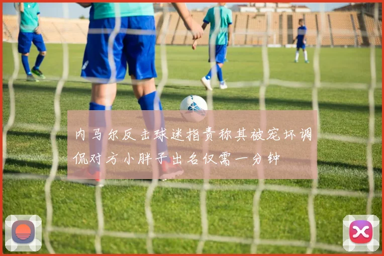 内马尔反击球迷指责称其被宠坏调侃对方小胖子出名仅需一分钟