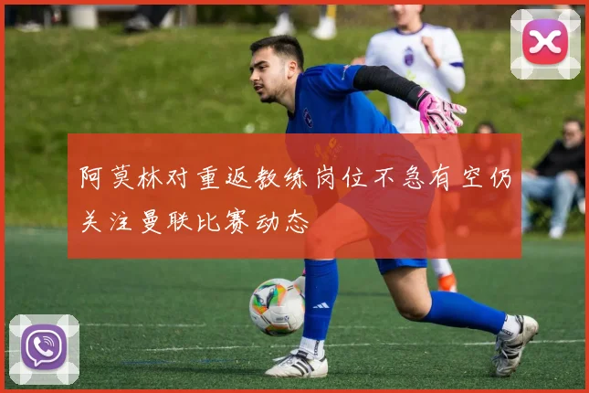 阿莫林对重返教练岗位不急有空仍关注曼联比赛动态