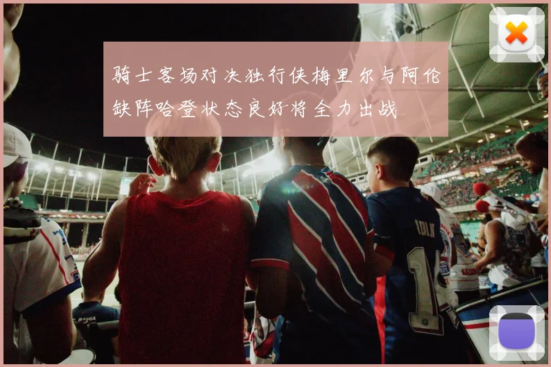 骑士客场对决独行侠梅里尔与阿伦缺阵哈登状态良好将全力出战