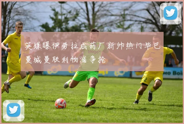 英媒曝伊劳拉成药厂新帅热门毕巴曼城曼联利物浦争抢